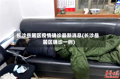 长沙岳麓区疫情确诊最新消息(长沙岳麓区确诊一例)-第2张图片