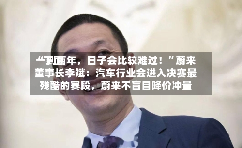 “下面一到两年，日子会比较难过！	”蔚来董事长李斌：汽车行业会进入决赛最残酷的赛段，蔚来不盲目降价冲量-第2张图片