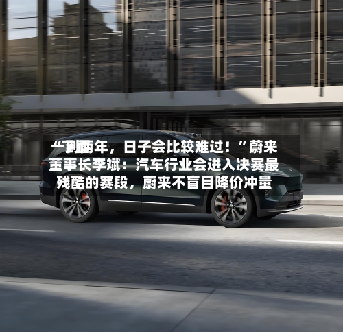 “下面一到两年	，日子会比较难过！”蔚来董事长李斌：汽车行业会进入决赛最残酷的赛段，蔚来不盲目降价冲量-第3张图片