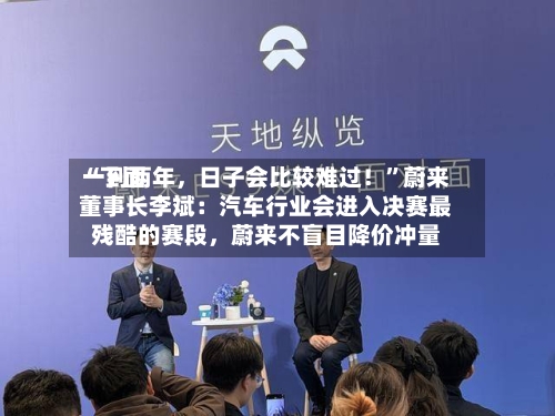 “下面一到两年，日子会比较难过！”蔚来董事长李斌：汽车行业会进入决赛最残酷的赛段，蔚来不盲目降价冲量