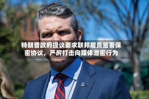 特朗普政府提议要求联邦雇员签署保密协议，严厉打击向媒体泄密行为-第2张图片