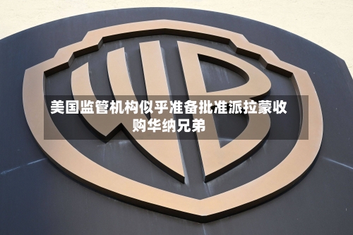 美国监管机构似乎准备批准派拉蒙收购华纳兄弟